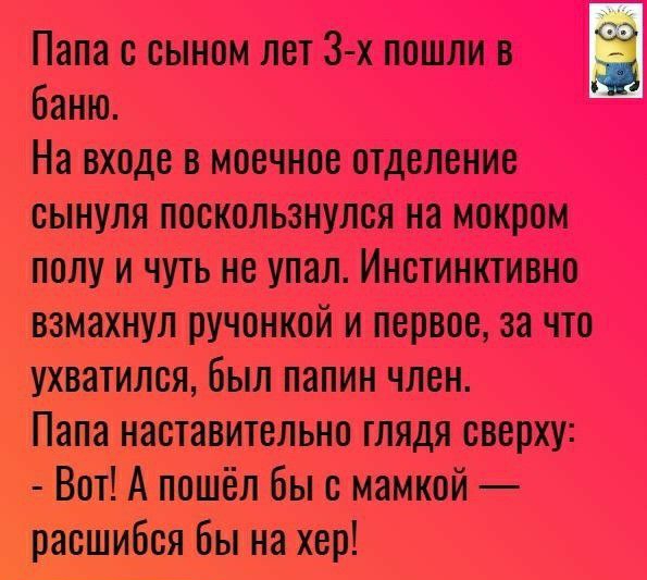 Папа с сыном лет 3 х пошли В З баню На входе в моечное отделение сынуля поскользнулся на мокром полу и чуть не упал Инстинктивно взмахнул ручонкой и первое за что ухватился был папин член Папа наставительно глядя сверху Вот А пошёл бы с мамкой расшибся бы на хер