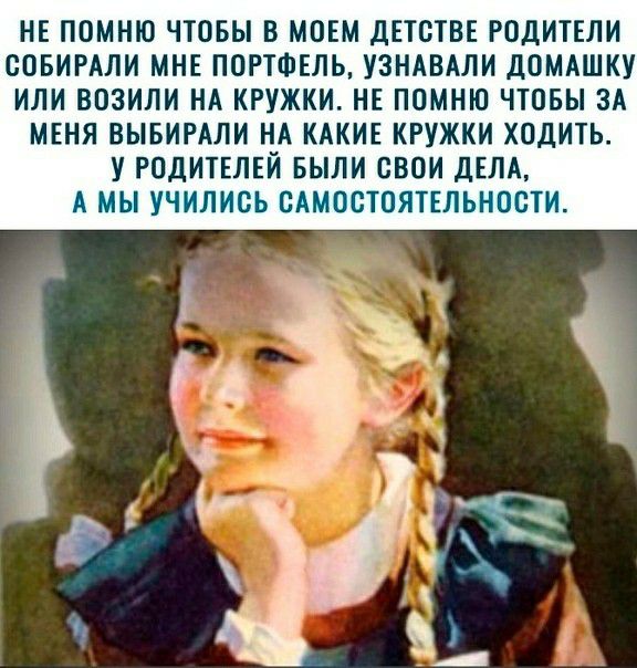 НЕ ПОМНЮ ЧТОБЫ В МОЕМ ДЕТСТВЕ РОДИТЕЛИ ООБИРАЛИ МНЕ ПОРТФЕЛЬ УЗНАВАЛИ ДОМАШКУ ИЛИ ВОЗИЛИ НА КРУЖКИ НЕ ПОМНЮ ЧТОБЫ ЗА МЕНЯ ВЫБИРАЛИ НА КАКИЕ КРУЖКИ ХОДИТЬ У РОДИТЕЛЕЙ БЫЛИ СВОИ ДЕЛА А МЫ УЧИЛИСЬ САМОСТОЯТЕЛЬНОСТИ