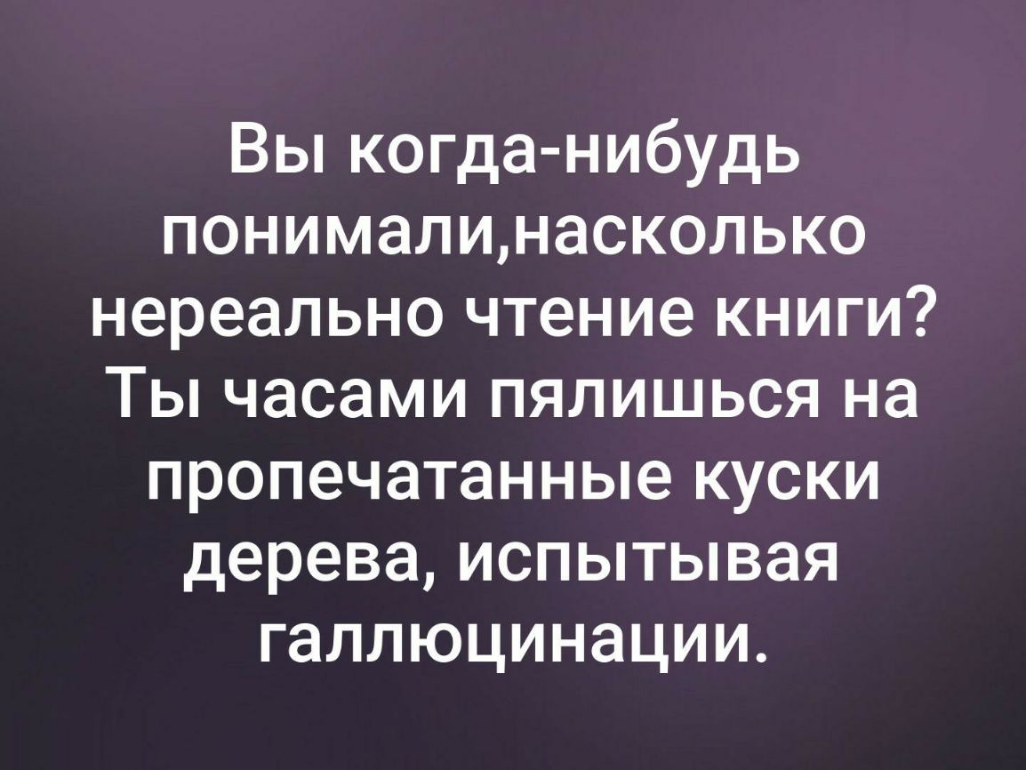 Вы когда нибудь понималинасколько нереально чтение книги Ты часами пялишься на пропечатанные куски дерева испытывая галлюцинации