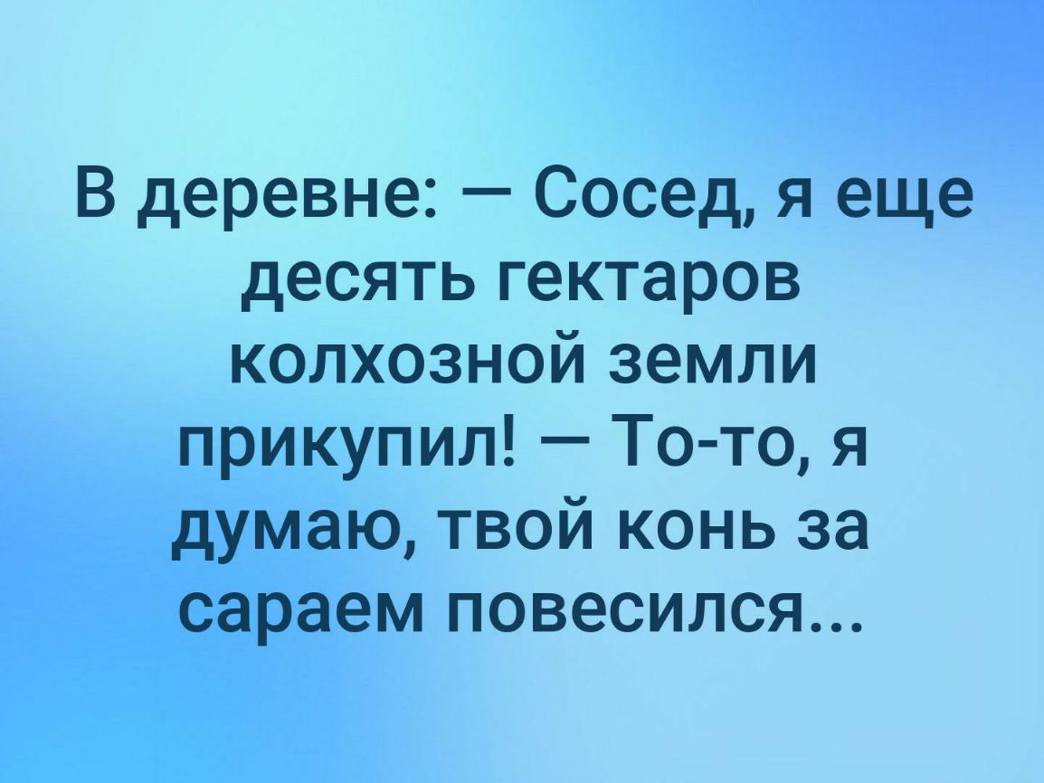 В деревне Сосед я еще десять гектаров колхозной земли прикупил То то я думаю твой конь за сараем повесился