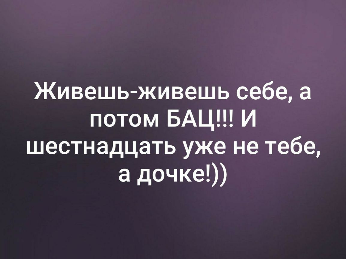 Живешь живешь себе а потом БАЦ И шестнадцать уже не тебе а дочке
