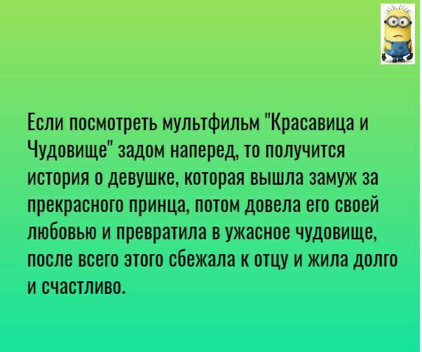 3 Если посмотреть мультфильм Красавица и Чудовище задом наперед то получится история о девушке которая вышла замуж за прекрасного принца потом довела его своей любовью и превратили в ужасное чудовище после всего этого сбежала к отцу и жила долко и счастливо