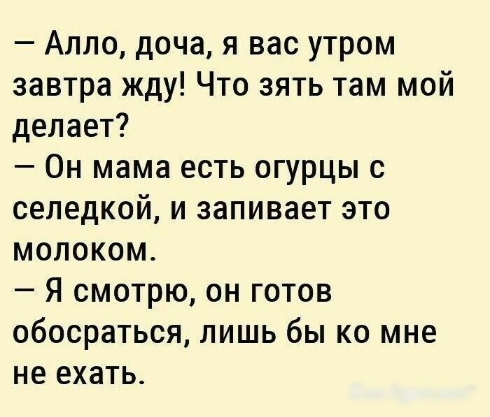 Алло доча я вас утром завтра жду Что зять там мой делает Он мама есть огурцы с селедкой и запивает это молоком Я смотрю он готов обосраться лишь бы ко мне не ехать