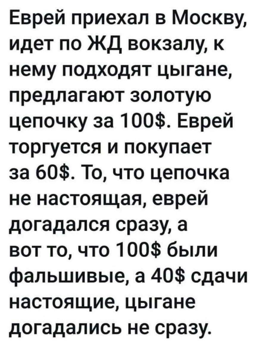 Еврей приехал в Москву идет по ЖД вокзалу к нему подходят цыгане предлагают золотую цепочку за 100 Еврей торгуется и покупает за 60 То что цепочка не настоящая еврей догадался сразу а вот то что 100 были фальшивые а 40 сдачи настоящие цыгане догадались не сразу
