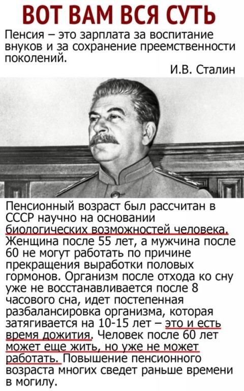 ВОТ ВАМ ВСЯ СУТЬ Пенсия ЭТО зарплата за ВОСПИТЭНИе ВНУКОВ И 133 сохранение преемственности поколении ИВ Сталин Пенсионный возраст был рассчитан в СССР научно на основании Женщина после 55 лет а мужчина после 60 не могут работать по причине прекращения выработки половых гормонов Организм после отхода ко сну уже не восстанавливается после 8 часового сна идет постепенная разбапансировка организма кот