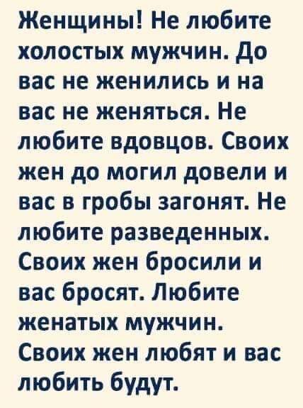 Женщины Не любите холостых мужчин до вас не женились и на вас не женяться Не любите вдовцов Своих жен до могил довели и вас в гробы загонят Не любите разведенных Своих жен бросили и вас бросят Любите женатых мужчин Своих жен любят и вас любить будут
