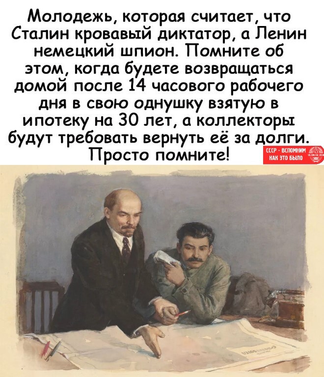 Молодежь которая считает что Сталин кровавый диктатор а Ленин немецкий шпион Помните об этом когда будете возвращаться домой после 14 часового рабочего дня в свою однушку взятую в ипотеку на 30 лет а коллекторы будут требовать вернуть её за долги _ Просто помните