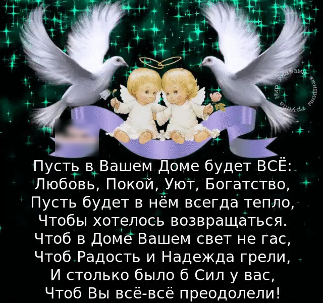 Пусть в Вашем Доме будет ВСЁ Любовь Покой Уют Богатство Пусть будет в нём всегда тепло Чтобы хотелось возвращаться Чтоб в Доме Вашем свет не гас Чтоб Радость и Надежда грели И столько было б Сил у вас Чтоб Вы всё всё преодолели