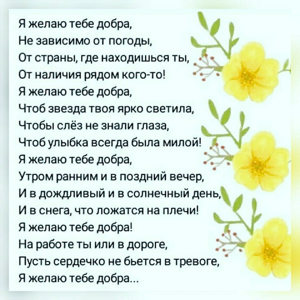 Я желаю тебе добра Не зависимо от погоды От страны где находишься ты _ От наличия рядом кого то Я желаю тебе добра Чтоб звезда твоя ярко светила Чтобы слёз не знали глаза Чтоб улыбка всегда была милой Я желаю тебе добра Утром ранним и в поздний вечер И в дождливый и в солнечный день И в снега что ложатся на плечи Я желаю тебе добра _ На работе ты или в дороге _ Пусть сердечко не бьется в тревоге Я