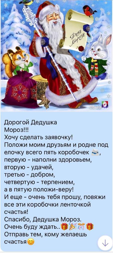 дорогой Дедушка Мороз Хочу сделать заявочку Положи моим друзьям и родне под елочку всего пять коробочек ы первую наполни здоровьем вторую удачей третью добром четвертую терпением а в пятую положиверу И еще очень тебя прошу повяжи все эти коробочки ленточкой счастья Спасибо Дедушка Мор Очень буду ждатьЬ Отправь тем кому желаешь счастья