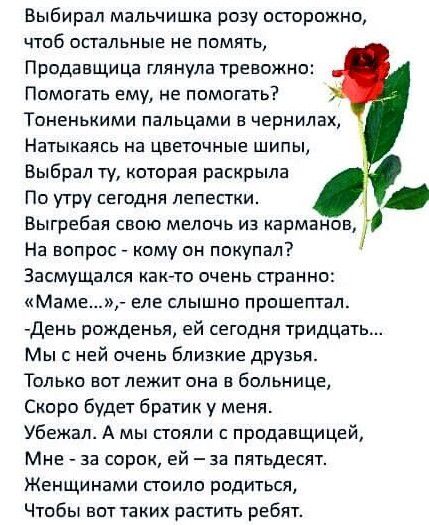 Выбирал мальчишка розу осторожно чтоб остальные не помять Продавщица глянула тревожно Помогать ему не помогать Тоненькими пальцами в чернилах Натыкаясь на цветочные шипы Выбрал ту которая раскрыла По утру сегодня лепестки Выгребая свою мелочь из карманов На вопрос кому он покупал Засмущалсл как то очень странно Маме еле слышно прошептал День рожденья ей сегодня тридцать Мыс ней очень близкие друзь