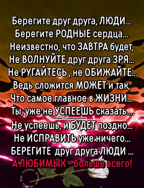 Берегите дРУГ друга ЛЮДИ Берегите РОДНЫЕ сердца Неизвестно что ЗАВТРА будет Не вол нуйтв друг друга зря Не ругАйтвеь не ОБИЖАЙТЕ Ведь сложится МОЖЕТ и так даю самое главное в жиздіи Тыуже неіУеПЕЕШЬ Тсказатьсд а ямы щеуспеешфи УДЕаШоздно Не ИСПРАВИТЬ уженичего БЕРЕГИТЕ другдруга ЛЮДИ