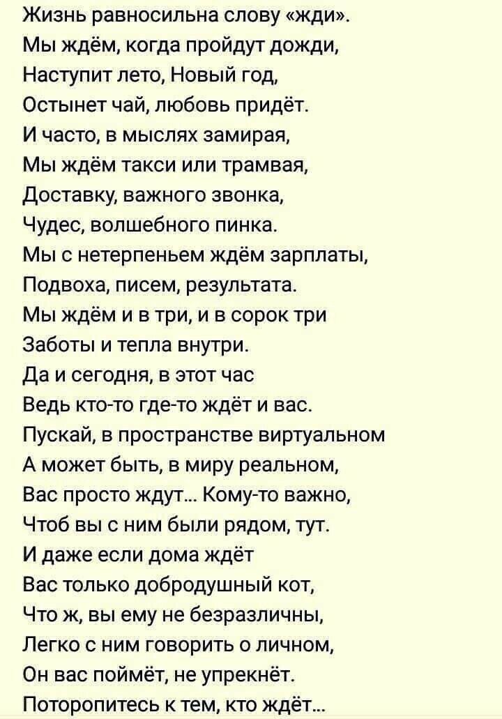 Жизнь равносильна слову жди Мы ждём когда пройдут дожди Наступит лето Новый год Остынет чай любовь придёт И часто в мыслях замирая Мы ждём такси или трамвая доставку важного звонка Чудес волшебного пинка Мыс нетерпеньем ждём зарплаты Подвоха писем результата Мы ждём и в три и в сорок три Заботы и тепла внутри Да и сегодня в этот час Ведь ктото гдето ждёт и вас Пускай в пространстве виртуальном А м