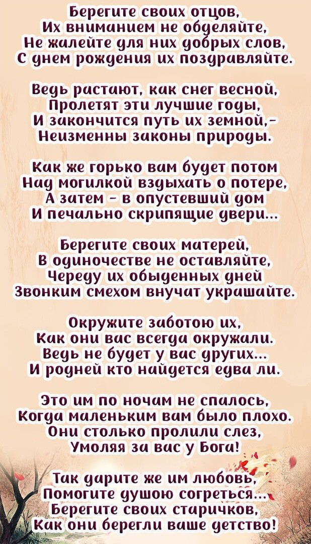 Берегите своих отцов, их вниманием не обделяйте, не жалейте для них добрых слов, с днем рождения их поздравляйте. Ведь растают, как снег весной, пролетят эти лучшие годы, и закончится путь их земной,  неизменны законы природы. Как же горько вам будет потом над могилкой вздыхать о потере, а затем  в опустевший дом и печально скрипящие двери... Берегите своих матерей, в одиночестве не оставляйте, череду их обыденных дней звонким смехом внучат украшайте. Окружите заботою их, как они вас всегда окружали. Ведь не будет у вас других... И родней кто найдется едва ли. Это им по ночам не спалось, когда маленьким вам было плохо. Они столько пролили слез, умоляя за вас у бога!  Так дарите же им любовь помогите душою согреться берегите своих старичков,  какони берегли ваше детство! Еа