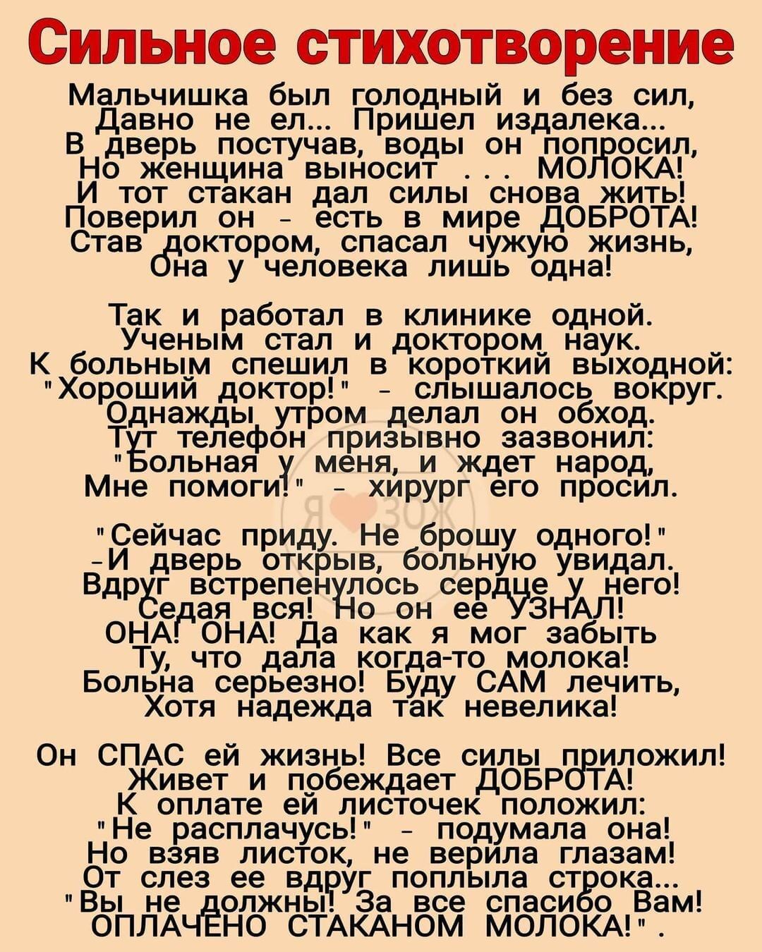 Сильное стихотворение Мальчишка был голодный и без сил Давно не ел Пришел издалека В дверь постучав воды он поп осил Но женщина выносит МО ОКА И тот стакан дал силы снова жить Поверил он есть в мире ДОБРОТА Став октором спасал чужую жизнь на у человека лишь одна Так и работал в клинике одной Ученым стал и доктором_ наук _ К больны_м спешил в короткии выходнои Хорошии доктор слышалось вокруг Однажд