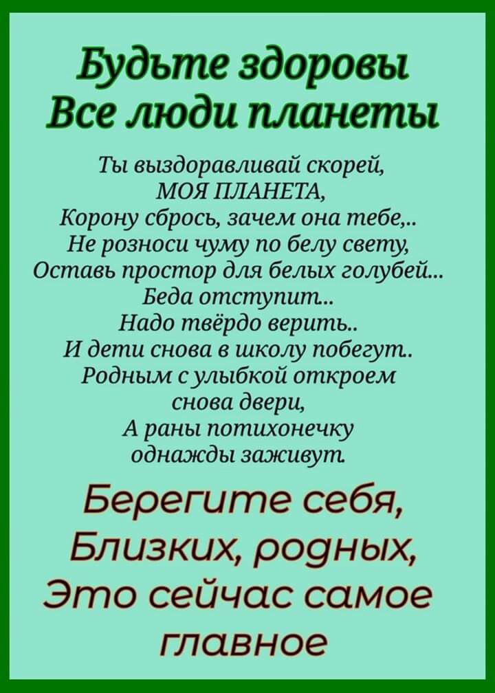 Будьте здоровы Все люди минеты Ты вьвдоравливай скорей МОЯ ПЛАНЕТА Корону сбрось зачем она тебе Не розноси чуму по белу свету Оставь простор для белых голубей Беда отступит Надо твёрдо верить И дети снова в школу побегут Родным с улыбкой откроем снова двери А раны потихонечку однажды заживут Берегите себя Близких роуных Это сейчас самое главное