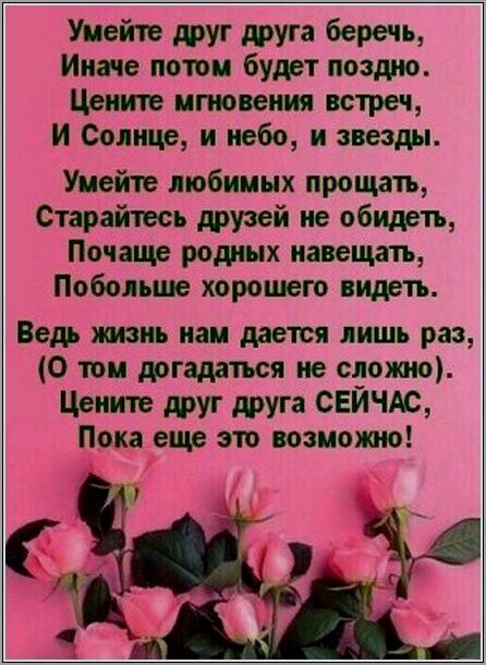 Умейте друг друга беречь Иначе потом будет поздно Цените мгновения встреч И Солнце и небо и звезды Умейте любимых прощать Старайтесь друзей не обидеть Почаще родных навещать Побольше хорошего видеть Ведь хшзнь нам дается лишь раз 0 том догадаться не сложно Цените друг друга СЕИЧАС Пока еще это возможно