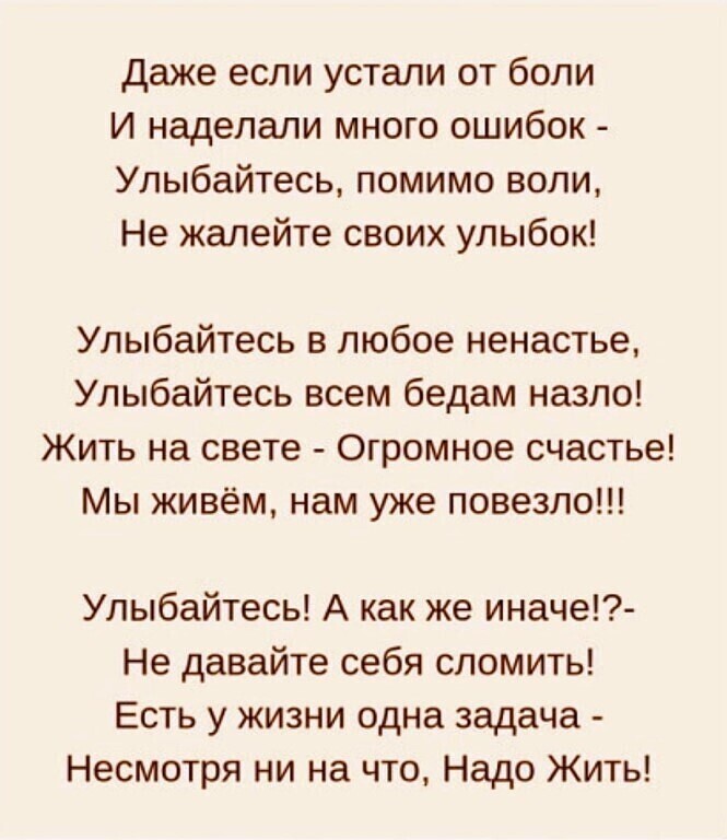 Даже если устали от боли И наделали много ошибок Улыбайтесь помимо воли Не жалейте своих улыбок Улыбайтесь в любое ненастье Улыбайтесь всем бедам назло Жить на свете Огромное счастье Мы живём нам уже повезло Улыбайтесь А как же иначе Не давайте себя сломить Есть у жизни одна задача Несмотря ни на что Надо Жить