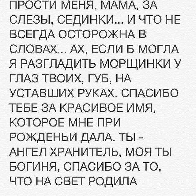 ПРОСТИ МЕНЯ МАМА ЗА СЛЕЗЫ СЕДИНКИ И ЧТО НЕ ВСЕГДА ОСТОРОЖНА В СЛОВАХ АХ ЕСЛИ Б МОГЛА Я РАЗГЛАДИТЬ МОРЩИНКИ У ГЛАЗ ТВОИХ ГУБ НА УСТАВШИХ РУКАХ СПАСИБО ТЕБЕ ЗА КРАСИВОЕ ИМЯ КОТОРОЕ МНЕ ПРИ РОКДЕНЬИ ДАЛА ТЫ АНГЕЛ ХРАНИТЕЛЬ МОЯ ТЫ БОГИНЯ СПАСИБО ЗА ТО ЧТО НА СВЕТ РОДИЛА