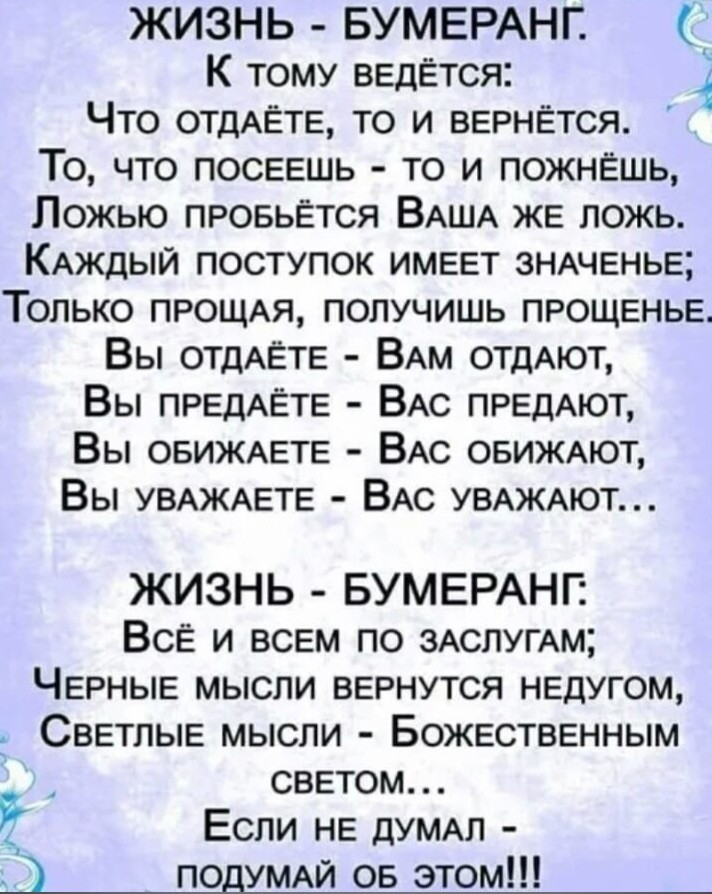 ЖИЗНЬ БУМЕРАНГ К тому ведется Что 0ТдАЁТЕ то и вернется То что посеешь то и пожнЕшь Ложью провьется ВАША ЖЕ ложь КАЖДЫЙ поступок имеет ЗНАченье Только ПРОЩАЯ получишь прощенье Вы ОТДАЁТЕ ВАм отдАют Вы ПРЕДАЁТЕ ВАс ПРЕДАЮТ Вы ОБИЖАЕТЕ ВАс ОБИЖАЮТ Вы УВАЖАЕТЕ ВАс УВАЖАЮТ ЖИЗНЬ БУМЕРАНГ ВСЁ и всем по 3АслугАм Черные мысли вернутся недугом Светлые мысли Божественным светом Если не дУМАЛ ПОДУМАЙ ов это