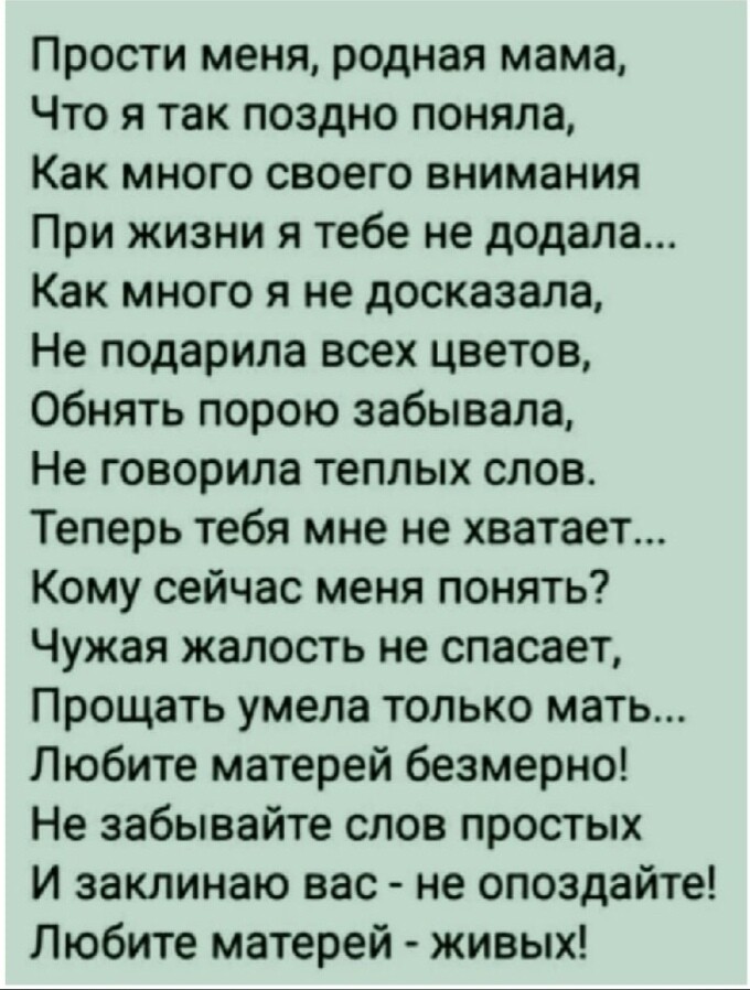 Прости меня родная мама Что я так поздно поняла Как много своего внимания При жизни я тебе не додала Как много я не досказала Не подарила всех цветов Обнять порою забывала Не говорила теплых слов Теперь тебя мне не хватает Кому сейчас меня понять Чужая жалость не спасает Прощать умела только мать Любите матерей безмерно Не забывайте слов простых И заклинаю вас не опоздайте Любите матерей живых