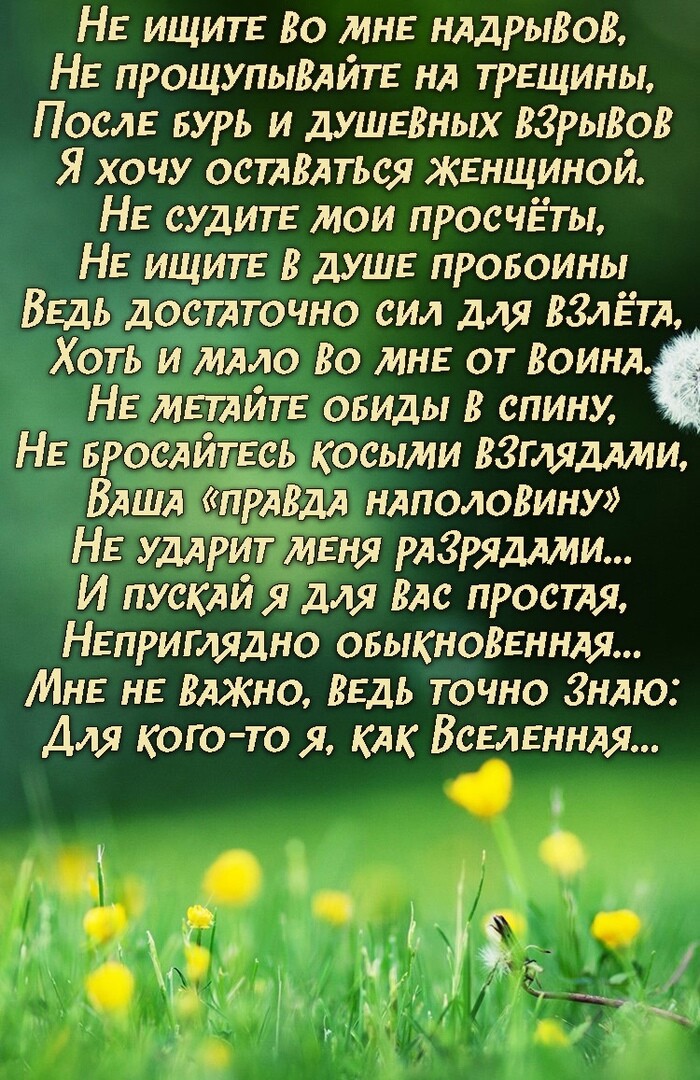 НЕ ищитЕ Во МНЕ мАдрьшоВ НЕ прощупыВАЙТЕ НА ТРЕЩИНЫ ПОСЛЕ дурь и дУШЕВНЫХ вгрыВоВ Я хочу осТАВАться ЖЕНЩИНОЙ НЕ судит мои просчёты НЕ ищитЕ В дУШЕ провоины ВЕДЬ достАточно сил для ВЗАЁТА Хоть и мАло Во МНЕ от ВОИНА НЕ МЕТАЙТЕ обиды В спину НЕ БросАйтЕсь косыми ввгмдАми ВАША пАВм НАполоВину НЕ удАрит МЕНЯ РАЗРЯДАИИ И пускАи я для ВАС прости НЕПРИГЛЯДНО ОБЫКНОВЕННАЯ МНЕ НЕ ВАЖНО ВЕДЬ точно ЗНАю Для 