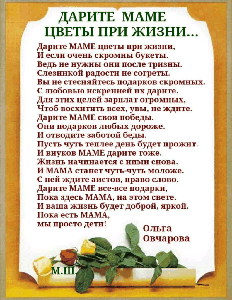 ДАРИТЕ МАМ цввты при жизни Дарите МАМЕ цветы при жизни И если очень скромны букеты Ведь не нужны онн после трнзны Слезинкой радости не согреты к и Вы не стесняйтесь подарков скромных С любовью искренней их дарите Для этих целей зарплат огромных Чтоб восхитить всех увы не ждите Дарите МАМЕ свои победы _ Они подарков любых дороже И отводите заботой беды Пусть чуть теплее день будет прожит И внуков М