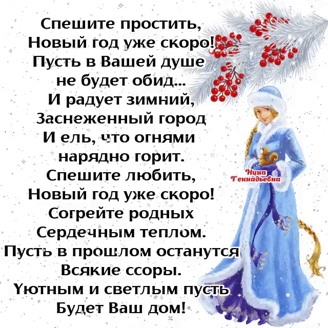 Спешите простить Новый год уже скоро Пусть в Вашей душе не будет обид И радует зимний Заснеженный город И ель что огнями нарядно горит Спешите любить Новый год уже скоро Согрейте родных Сердечным теплом ПусТь в прошлом останутся Всякие ссоры Уютным и светлым пуёть Будет Ваш дом