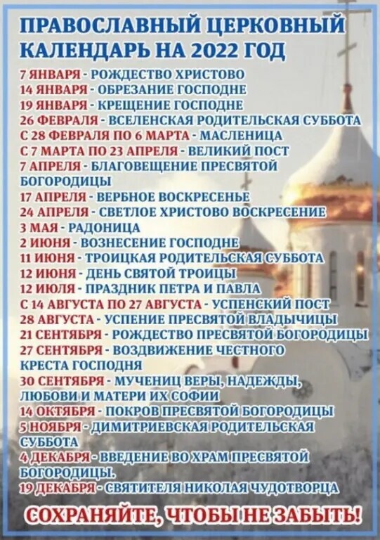 ПРАВОСЛАВНЫЙ цнрковный КАЛЕНДАРЬ нА 2022 год 7 ЯНВАРЯ РОЖДЕСТВО ХРИСТОВО 14 ЯНВАРЯ ОБРЕЗАНИЕ ГОСПОДИН 19 ЯНВАРЯ КРЕЩЕНИЕ ГОСПОДНЕ 26 ФЕВРАЛЯ ПСЕЛЕНСКАЯ РОДИТЕЛЬСКАЯ СУББОТА С 28 ФЕВРАЛЯ ПО 6 МАРТА МАСЛЕНИЦА С 7 МАРТА по 13 АПРЕЛЯ ВЕЛИКИЕ ПОСТ 7 АПРЕЛЯ БЛАГОВЕЩЕПИЕ ПРЕСВЯТОЙ Богородицы 17 АПРШЯ ПЕРБПОЕ ВОСКРЕСЕНЬЕ 20 АПРЕЛЯ СВЕТЛОЕ ХРИСТОВО ВОСКРЕСЕНИЕ мш РАДОНИЦА 2 ИЮНЯ ВОЗНЕСЕНИЕ ГОСПОДНЕ ИЮНЯ ТР
