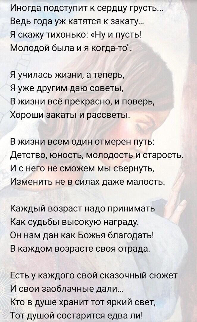 Иногда подступит сердцу грусть Ведь года уж катятся к закату Я скажу тихонько Ну и пусть Молодой была и я когда то Я училась жизни а теперь Я уже другим даю советы В жизни всё прекрасно и поверь Хороши закаты и рассветы В ЖИЗНИ ВСЕМ ОДИН отмерен ПУТЬ Детство юность молодость и старость И С НЕГО НЕ сможем МЫ СВеРНУТЬ Изменить не в силах даже малость Каждый возраст надо принимать Как судьбы высокую 