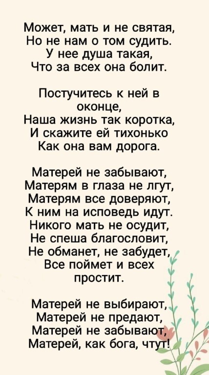 Может мать и не святая Но не нам о том судить У нее душа такая Что за всех она болит Постучитесь к ней в оконце Наша жизнь так коротка И скажите ей тихонько Как она вам дорога Матерей не забывают Матерям в глаза не лгут Матерям все доверяют К ним на исповедь идут Никого мать не осудит Не спеша благословит Не обманет не забудет Все поймет и всех простит Матерей не предают Матерей не забыва Матерей 
