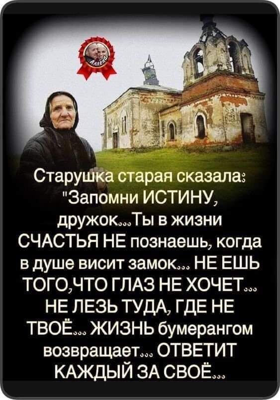 Старушка старая сказала Запомни ИСТИНУ дружокТы в жизни СЧАСТЬЯ НЕ познаешь когда в душе висит замок НЕ ЕШЬ ТОГ0ЧТО ГЛАЗ НЕ ХОЧЕТ НЕ ЛЕЗЬ ТУДА ГДЕ НЕ ТВОЁ ЖИЗНЬ бумерангом возвращает ОТВЕТИТ КАЖДЫЙ ЗА СВОЁ 4