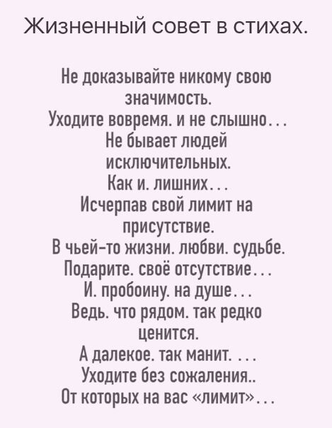 ЖИЗН6ННЫЙ СОВЕТ В СТИХЭХ Не доказывайте никому свою значимость Уходите вовремя и не слышно Не бывает людей исключительных Как и лишнихт Исчврпав свой лимит на присутствие В чьей то жизни любви судьбе Подарите своё отсутствие И пробоину на душе Ведь что рядом так редко ценится А далекое так манит Уходите без сожаленият Пт которых на вас лимит