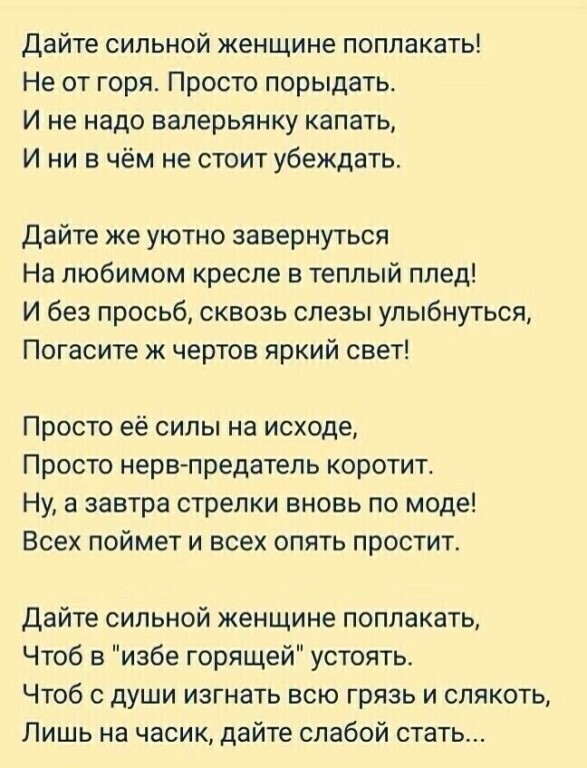 дайте сильной женщине поплакать Не от горя Просто порыдать И не надо ваперьянку капать И ни в чём не стоит убеждать дайте же уютно завернуться На любимом кресле а теплый плед И без просьб сквозь слезы улыбнуться Погасите ж чертов яркий свет Просто её силы на исходе Просто нерв предатель коротит Ну а завтра стрелки вновь по моде Всех поймет и всех опять простит Дайте сильной женщине поплакать Чтоб 