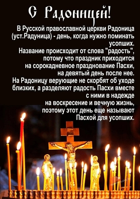 О Рядоннцій В Русской православной церкви Радоиица устРадуница день когда нужно поминать усопших Название происходит от слова радость потому что праздник приходится на сорокадневное празднование Пасхи на девятый день после нее На Радоницу верующие не скорбят об уходе близких а разделяют радость Пасхи вместе с ними в надежде на воскресение и вечную жизнь поэтому этот день еще называют Пасхой для ус