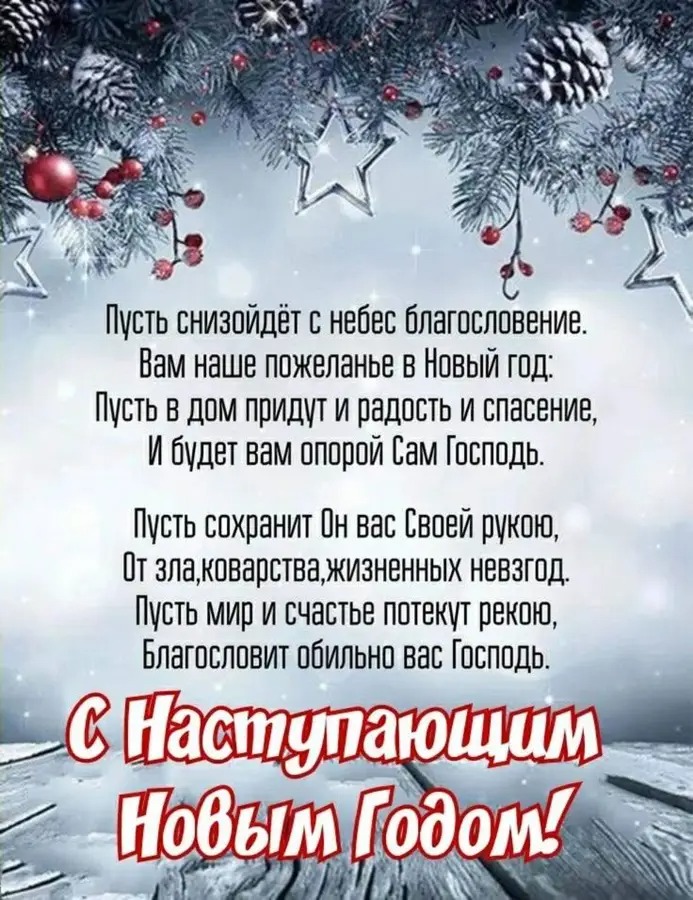 Пусть снизойдет с небес благословение. Вам наше пожеланье в Новый год: Пусть в дом придут и радость и спасение, И будет вам опорой Сам Господь. Пусть сохранит Он вас Своей рукой, От зла, коварства, жизненных невзгод. Пусть мир и счастье потекут рекою, Благословит обильно вас Господь. С Наступающим Новым Годом!