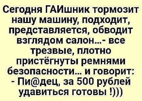 Сегодня ГАИшник тормозит нашу машину подходит представляется обводит взглядом салон все трезвые плотно пристёгнуты ремнями безопасности и говорит Пидец за 500 рублей удавиться готовы