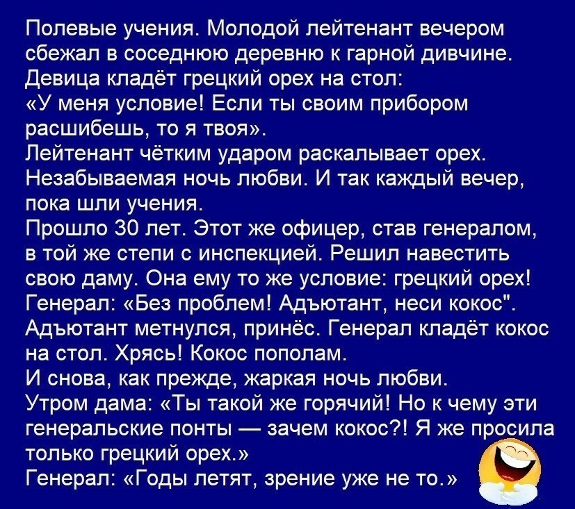 Полевые учения Молодой лейтенант вечером сбежал в соседнюю деревню к гарной дивчине Девица кладёт грецкий орех на стол У меня условие Если ты своим прибором расшибешь то я твоя Лейтенант чётким ударом раскалывает орех Незабываемая ночь любви И так каждый вечер пока шли учения Прошло 30 лет Этот же офицер став генералом в той же степи с инспекцией Решил навестить свою даму Она ему то же условие гре