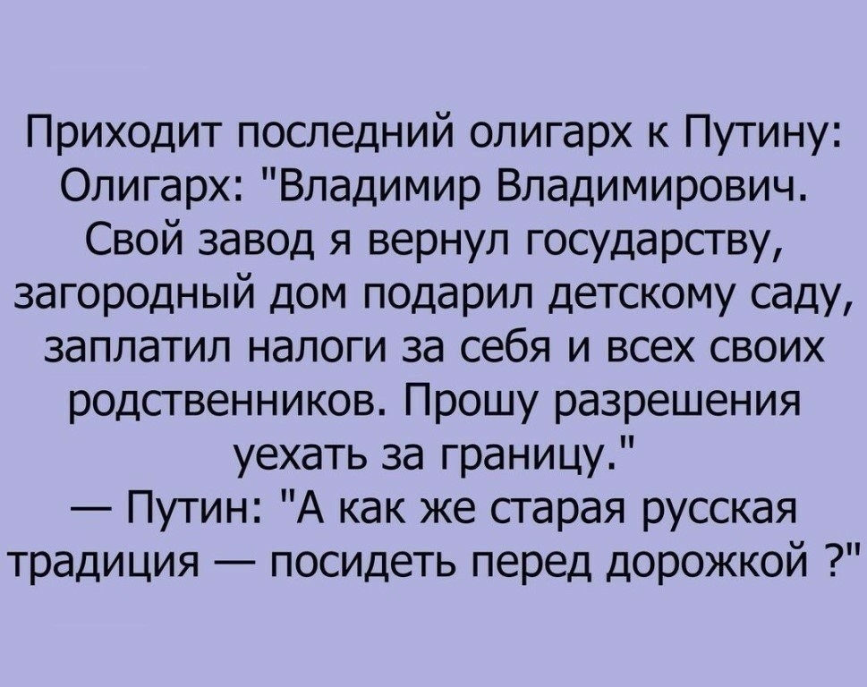 Приходит последний олигарх к Путину Олигарх Владимир Владимирович Свой завод я вернул государству загородный дом подарил детскому саду заплатил налоги за себя и всех своих родственников Прошу разрешения уехать за границу Путин А как же старая русская традиция посидеть перед дорожкой