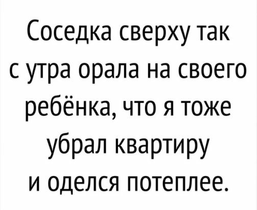 Соседка сверху так с утра орала на своего ребёнка что я тоже убрал квартиру и оделся потеплее