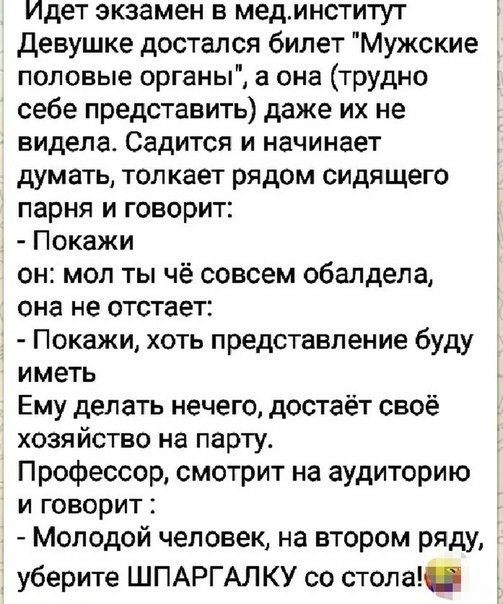 Идет экзамен в мединститут девушке достался билет Мужские половые органы а она трудно себе представить даже их не видела Садится и начинает думать толкает рядом сидящего парня и говорит Покажи он мол ты чё совсем обалдела она не отстает Покажи хоть представление буду иметь Ему делать нечего достаёт своё хозяйство на парту Профессор смотрит на аудиторию и говорит Молодой человек на втором ряду 1 уб
