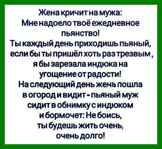 Жена кричит на мужа Мне надоело твоё ежедневное пьянство Ты каждый день приходишь пьяный если быты пришёл хоть разтрезвым я бы зарезала индюка на угощение от радости На следующий день жена пошла в огород и видит пьяный муж сидитвобнимкус индюком ибормочет Не боись ты будешь жить очень очень долго