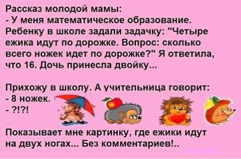 Рассказ мпподой мамы У меня математически образование Ребенку в школе задали задач Четыре ежика ИДУТ ПО дорожке ВОПРОС СКОЛЬКО всего ножек идет по дорожке Я ответила что 16 Дочь принесла двойку Прихожу в школу А учительниц говорит гтэьяе Показывает мне картинку где ежики идут на двух ногах Без комментариев
