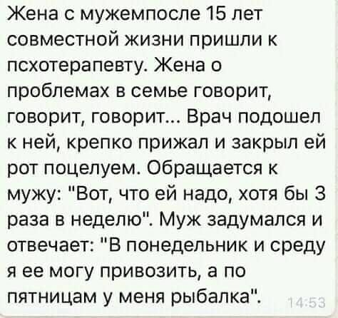 Жена с мужемпоспе 15 лет совместной жизни пришли к псхотерапевту Жена о проблемах в семье говорит говорит говорит Врач подошел к ней крепко прижал и закрыл ей рот поцелуем Обращается к мужу Вот что ей надо хотя бы 3 раза в неделю Муж задумался и отвечает В понедельник и среду я ее могу привозить а по пятницам у меня рыбалка