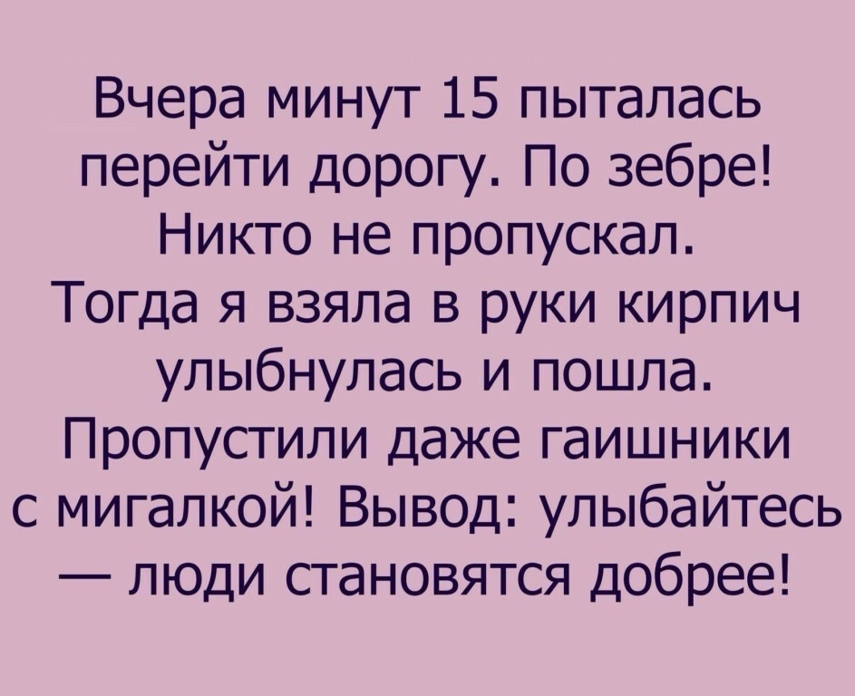 Вчера минут 15 пыталась перейти дорогу По зебре Никто не пропускал Тогда я взяла в руки кирпич улыбнулась и пошла Пропустили даже гаишники с мигалкой Вывод улыбайтесь люди становятся добрее