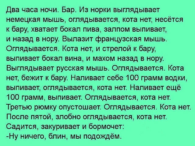 Два часа ночи Бар Из норки выглядывает немецкая мышь оглядывается кота нет несётся к бару хватает бокал пива залпом выпивает и назад в нору Вылазит французская мышь Оглядывается Кота нет и стрелой к бару выпивает бокал вина и махом назад в нору Выгпядывает русская мышь Оглядывается Кота нет бежит к бару Напивает себе 100 грамм водки выпивает оглядывается кота нет Напивает ещё 100 грамм выпивает Ог