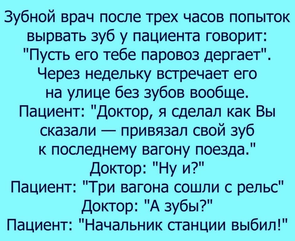 Зубной врач после трех часов попыток вырвать зуб у пациента говорит Пусть его тебе паровоз дергает Через недельку встречает его на улице без зубов вообще Пациент Доктор я сделал как Вы сказали привязал свой зуб к последнему вагону поезда Доктор Ну и Пациент Три вагона сошли с рельс Доктор А зубы Пациент Начальник станции выбил