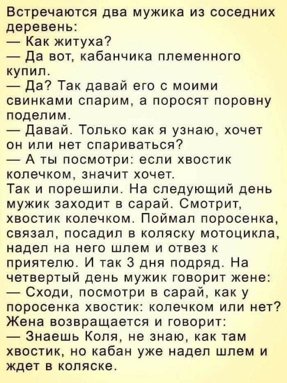 Встречаются два мужика из соседних деревень Как житуха Да вот кабанчика племенного купил Да Так давай его с моими свинками спарим а поросят поровну поделим Давай Только как я узнаю хочет он или нет спариваться А ты посмотри если хвостик колечком значит хочет Так и порешили На следующий день мужик заходит в сарай Смотрит хвостик колечком Поймал поросенка связал посадил в коляску мотоцикла надел на 