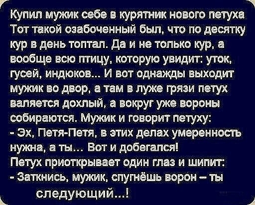 Купил мужик себе в курятник нового петуха Тот такой озабоченный был что по десятку кур в день топтал да и не только кур а вообще всю птицу которую увидит уток гуоей индюков и вот однажды выходит мужик во двор 8 там в луже грязи петух валяется дохлый а вокруг уже вороны собираются Мужик и говорит петуху Эх Петя Петя этих делах умеренность нужна а ты Вот и добвгался Петух приоткрывает один глаз и ши