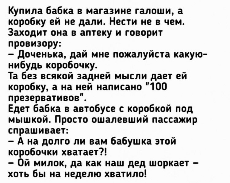 Купила бабка в магазине галоши а коробку ей не дали Нести не в чем Заходит она в аптеку и говорит провизору доченька дай мне пожалуйста какую нибудь коробочку Та без всякой задней мысли дает ей коробку а на ней написано 100 презервативов Едет бабка в автобусе с коробкой под мышкой Просто ошалевший пассажир спрашивает А на долго ли вам бабушка этой коробочки хватает Ой милок да как наш дед шоркает 
